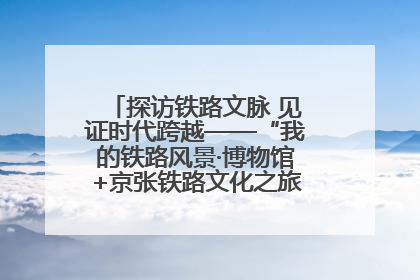 探访铁路文脉 见证时代跨越——“我的铁路风景·博物馆+京张铁路文化之旅”活动在京启动