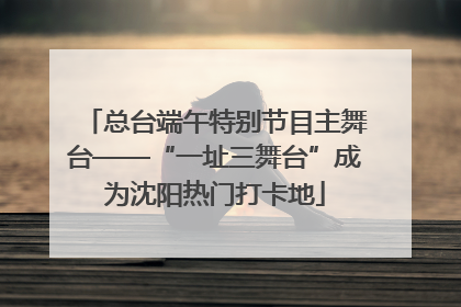 总台端午特别节目主舞台——“一址三舞台”成为沈阳热门打卡地