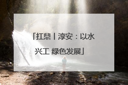 扛鼎丨淳安：以水兴工 绿色发展