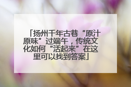 扬州千年古巷“原汁原味”过端午，传统文化如何“活起来”在这里可以找到答案
