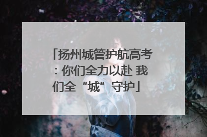 扬州城管护航高考:你们全力以赴 我们全“城”守护