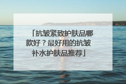 抗皱紧致护肤品哪款好？最好用的抗皱补水护肤品推荐