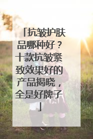 抗皱护肤品哪种好？十款抗皱紧致效果好的产品揭晓，全是好牌子
