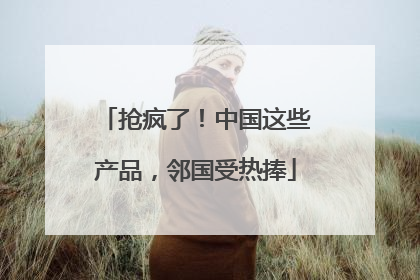 抢疯了！中国这些产品，邻国受热捧