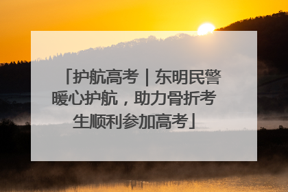 护航高考｜东明民警暖心护航，助力骨折考生顺利参加高考