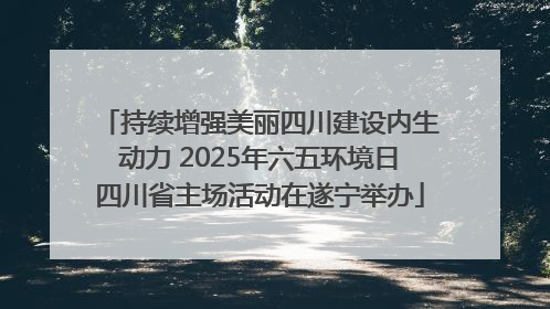 持续增强美丽四川建设内生动力 2025年六五环境日四川省主场活动在遂宁举办