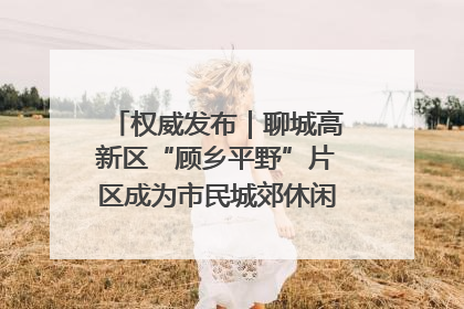 权威发布｜聊城高新区“顾乡平野”片区成为市民城郊休闲全新目的地