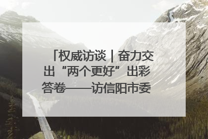 权威访谈｜奋力交出“两个更好”出彩答卷——访信阳市委书记蔡松涛