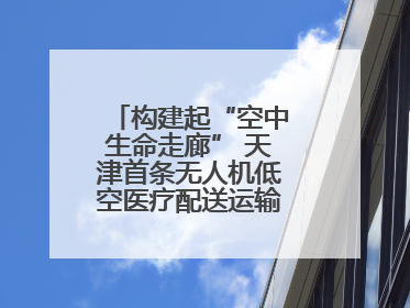 构建起“空中生命走廊” 天津首条无人机低空医疗配送运输专线试飞成功