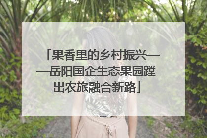 果香里的乡村振兴——岳阳国企生态果园蹚出农旅融合新路