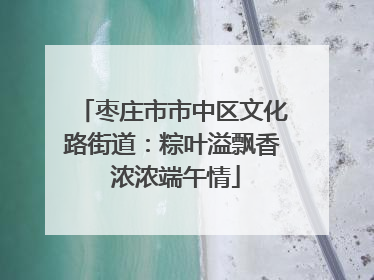枣庄市市中区文化路街道：粽叶溢飘香 浓浓端午情