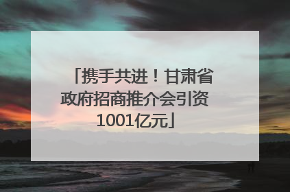 携手共进！甘肃省政府招商推介会引资1001亿元