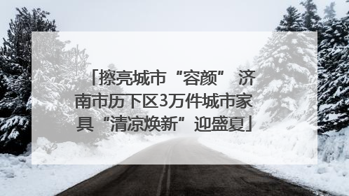 擦亮城市“容颜” 济南市历下区3万件城市家具“清凉焕新”迎盛夏