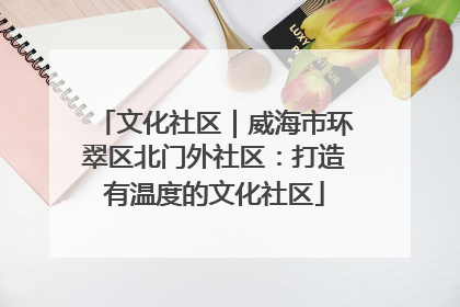 文化社区｜威海市环翠区北门外社区：打造有温度的文化社区