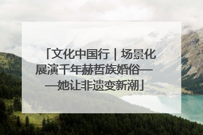 文化中国行｜场景化展演千年赫哲族婚俗——她让非遗变新潮