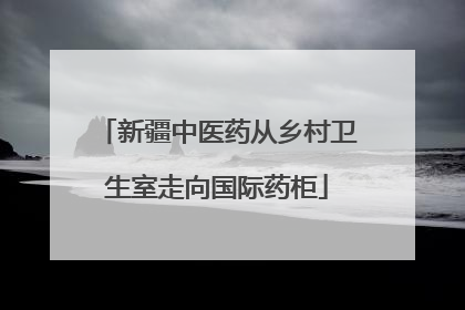 新疆中医药从乡村卫生室走向国际药柜