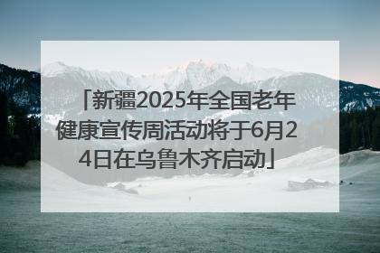 新疆2025年全国老年健康宣传周活动将于6月24日在乌鲁木齐启动