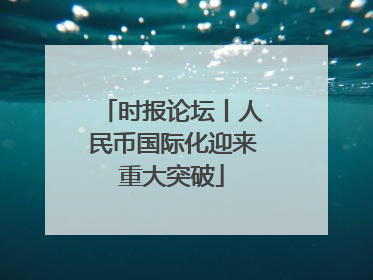 时报论坛丨人民币国际化迎来重大突破