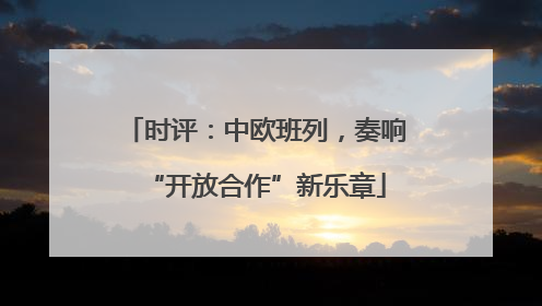 时评：中欧班列，奏响“开放合作”新乐章