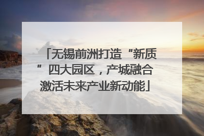 无锡前洲打造“新质”四大园区，产城融合激活未来产业新动能