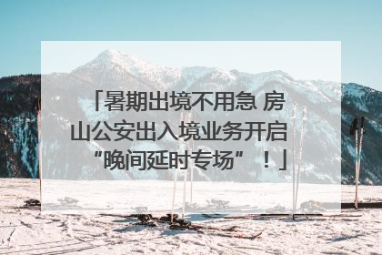 暑期出境不用急 房山公安出入境业务开启“晚间延时专场”！