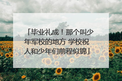 毕业礼成！那个叫少年军校的地方 学校祝人和少年们前程似锦