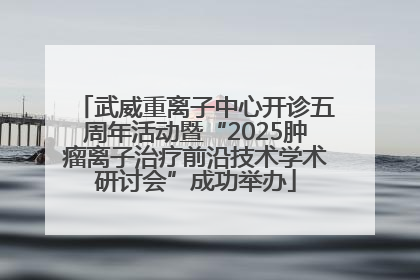 武威重离子中心开诊五周年活动暨“2025肿瘤离子治疗前沿技术学术研讨会”成功举办