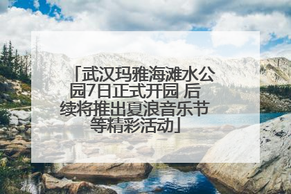 武汉玛雅海滩水公园7日正式开园 后续将推出夏浪音乐节等精彩活动