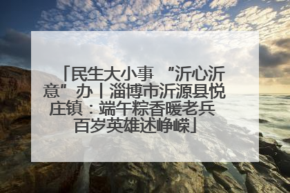民生大小事 “沂心沂意”办丨淄博市沂源县悦庄镇：端午粽香暖老兵 百岁英雄述峥嵘
