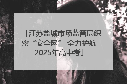 江苏盐城市场监管局织密“安全网” 全力护航2025年高中考