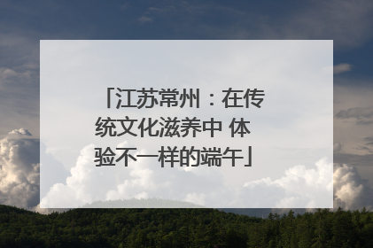 江苏常州：在传统文化滋养中 体验不一样的端午