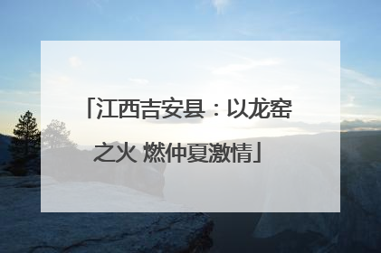 江西吉安县：以龙窑之火 燃仲夏激情