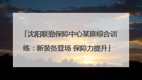 沈阳联勤保障中心某旅综合训练：新装备登场 保障力提升