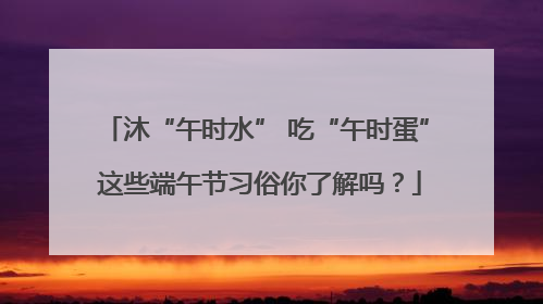 沐“午时水” 吃“午时蛋” 这些端午节习俗你了解吗？