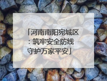 河南南阳宛城区：筑牢安全防线 守护万家平安