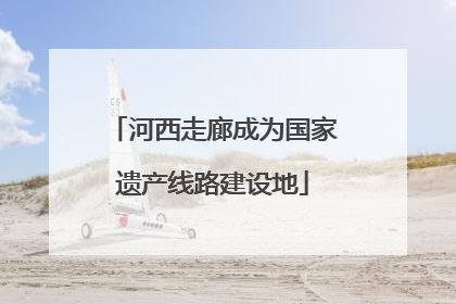 河西走廊成为国家遗产线路建设地