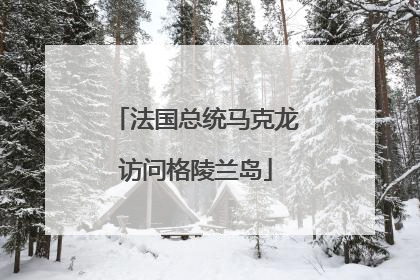 法国总统马克龙访问格陵兰岛