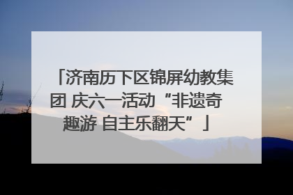 济南历下区锦屏幼教集团 庆六一活动“非遗奇趣游 自主乐翻天”