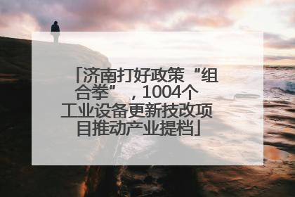 济南打好政策“组合拳”，1004个工业设备更新技改项目推动产业提档