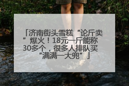 济南街头雪糕“论斤卖”爆火！18元一斤能称30多个，很多人排队买“满满一大兜”
