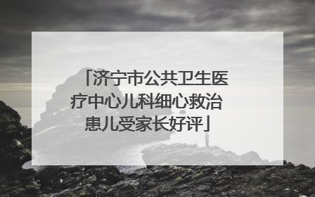 济宁市公共卫生医疗中心儿科细心救治患儿受家长好评