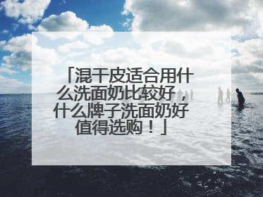 混干皮适合用什么洗面奶比较好，什么牌子洗面奶好值得选购！