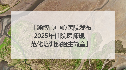 淄博市中心医院发布2025年住院医师规范化培训预招生简章