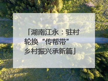 湖南江永：驻村轮换“传帮带” 乡村振兴承新篇