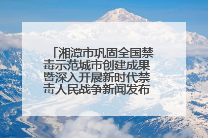 湘潭市巩固全国禁毒示范城市创建成果暨深入开展新时代禁毒人民战争新闻发布会答记者问摘录