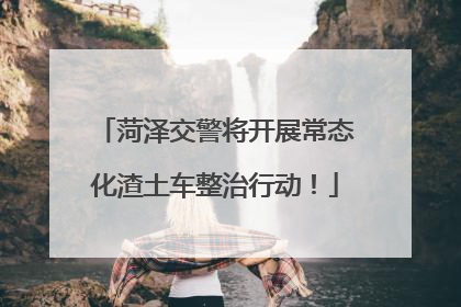 菏泽交警将开展常态化渣土车整治行动！