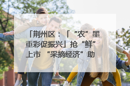 荆州区：「“农”墨重彩促振兴」抢“鲜”上市 “采摘经济”助农“甜蜜增收”
