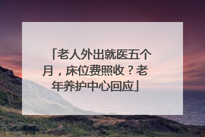老人外出就医五个月，床位费照收？老年养护中心回应