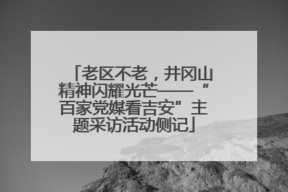 老区不老，井冈山精神闪耀光芒——“百家党媒看吉安”主题采访活动侧记