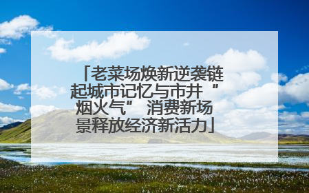 老菜场焕新逆袭链起城市记忆与市井“烟火气” 消费新场景释放经济新活力